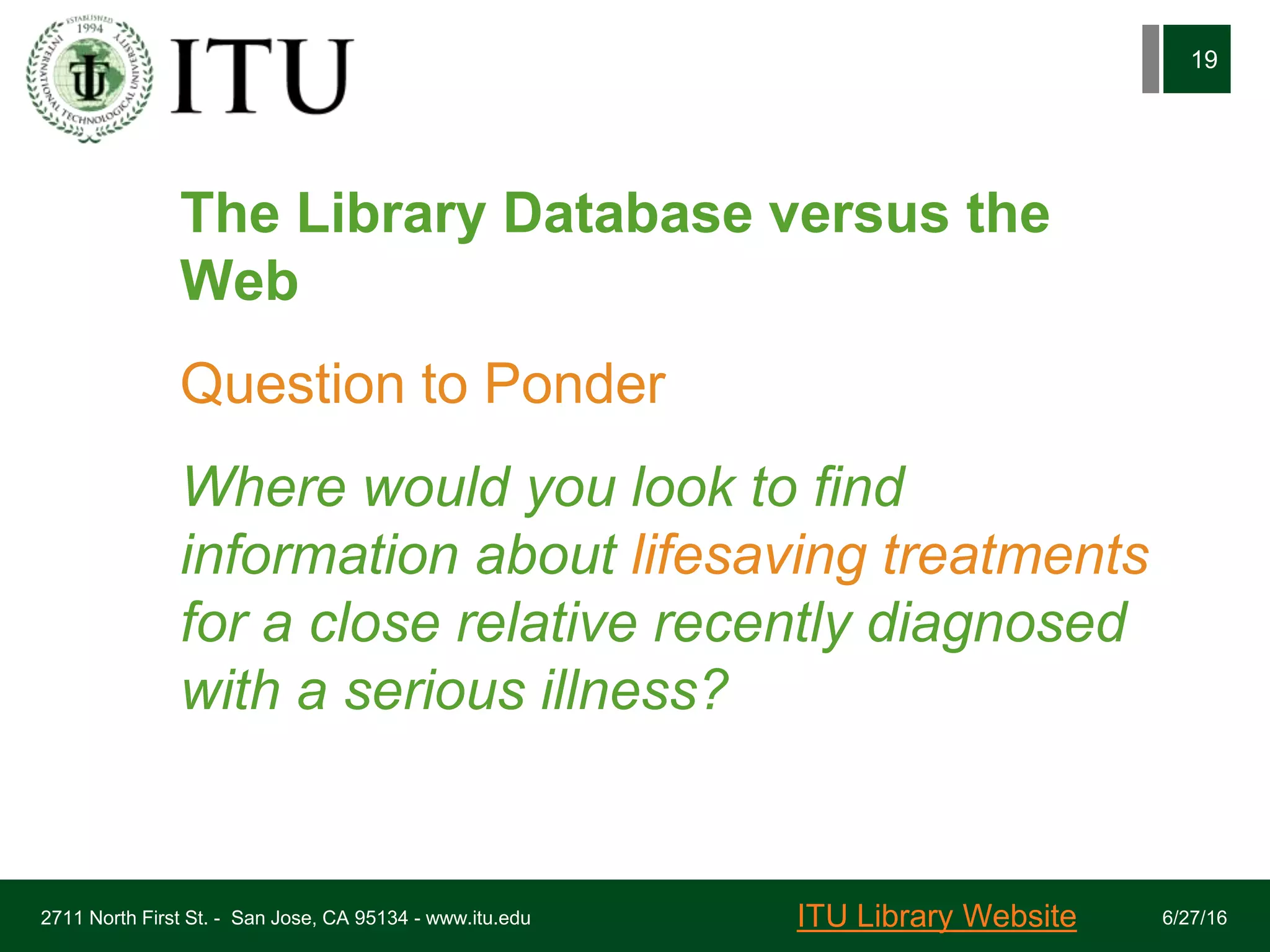 The Library Database versus the
Web
Question to Ponder
Where would you look to find
information about lifesaving treatments
for a close relative recently diagnosed
with a serious illness?
6/27/162711 North First St. - San Jose, CA 95134 - www.itu.edu
19
ITU Library Website
 
