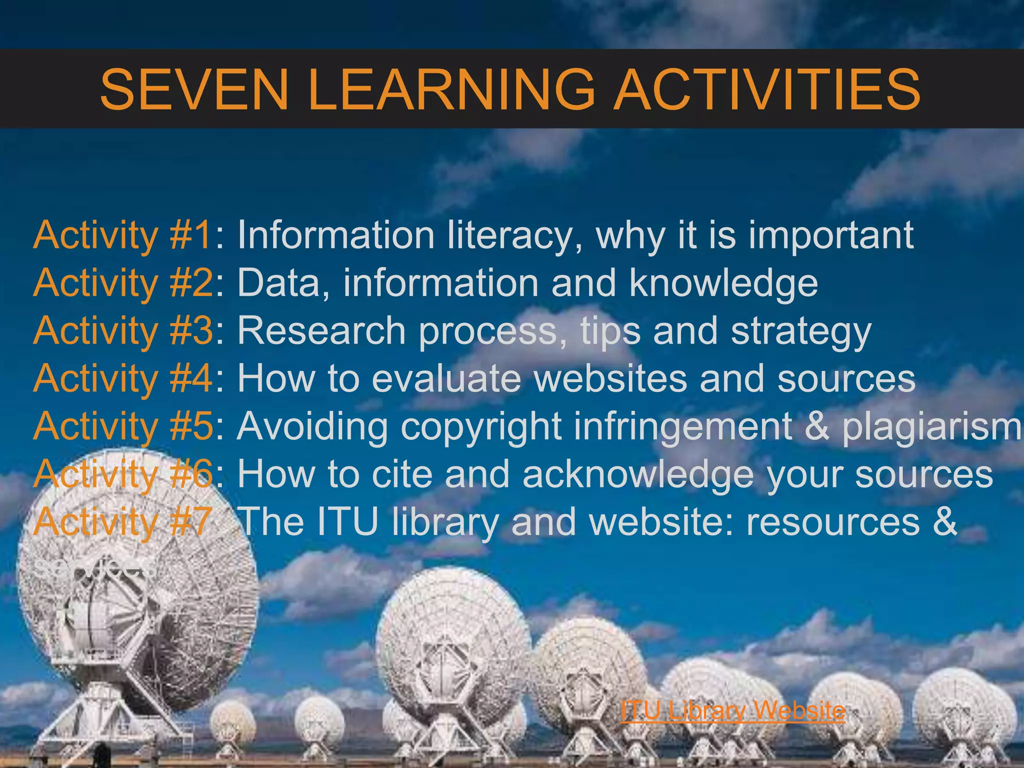 6/27/162711 North First St. - San Jose, CA 95134 - www.itu.edu
3
ITU Library Website
SEVEN LEARNING ACTIVITIES
Activity #1: Information literacy, why it is important
Activity #2: Data, information and knowledge
Activity #3: Research process, tips and strategy
Activity #4: How to evaluate websites and sources
Activity #5: Avoiding copyright infringement & plagiarism
Activity #6: How to cite and acknowledge your sources
Activity #7: The ITU library and website: resources &
services
 