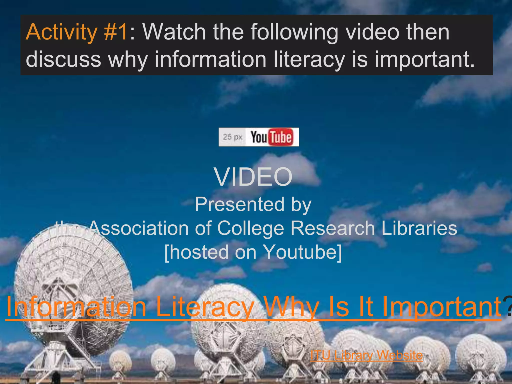 6/27/162711 North First St. - San Jose, CA 95134 - www.itu.edu
4
Information Literacy Why Is It Important?
VIDEO
Presented by
the Association of College Research Libraries
[hosted on Youtube]
ITU Library Website
Activity #1: Watch the following video then
discuss why information literacy is important.:
 