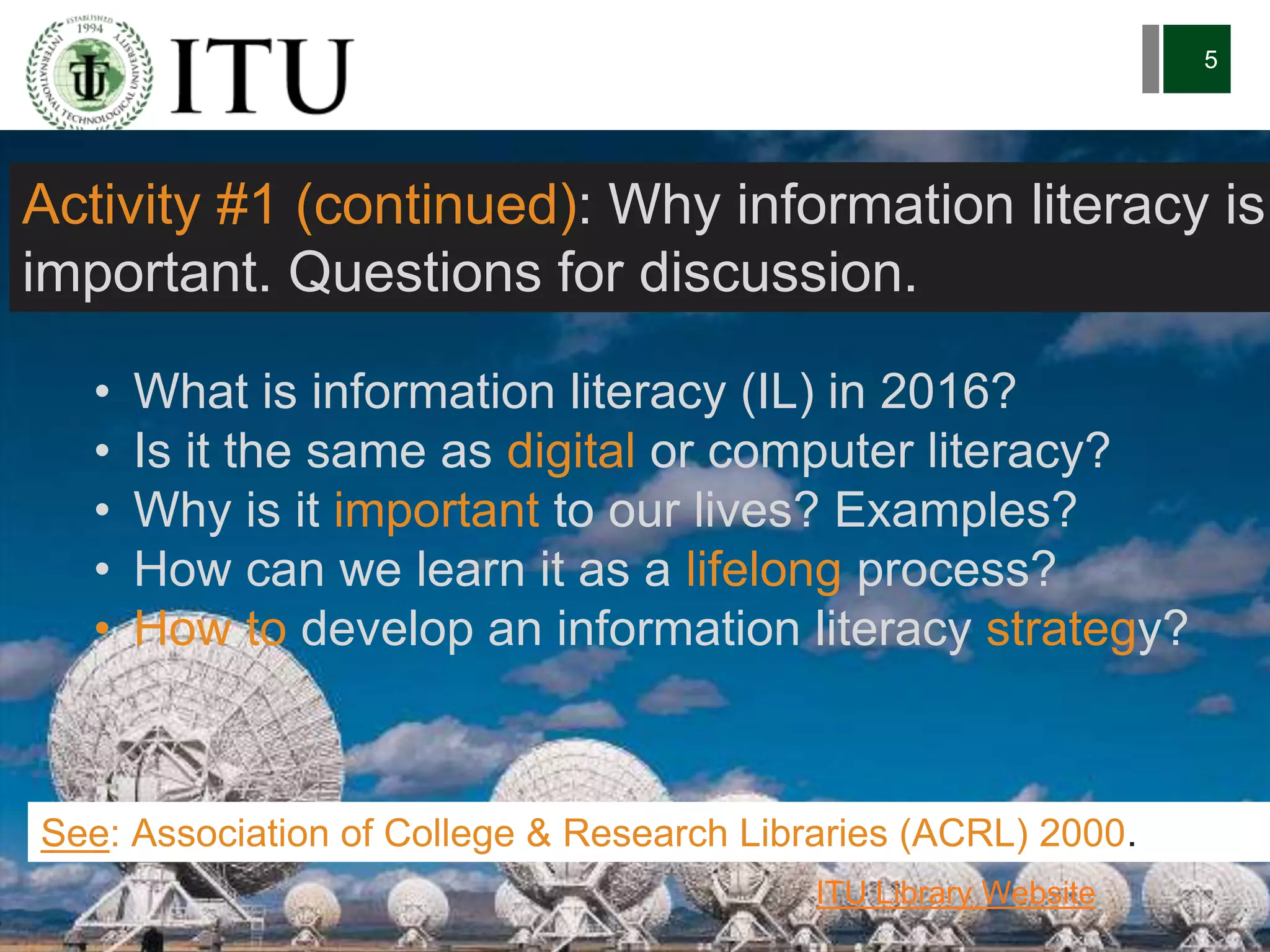 6/27/162711 North First St. - San Jose, CA 95134 - www.itu.edu
5
• What is information literacy (IL) in 2016?
• Is it the same as digital or computer literacy?
• Why is it important to our lives? Examples?
• How can we learn it as a lifelong process?
• How to develop an information literacy strategy?
See: Association of College & Research Libraries (ACRL) 2000.
ITU Library Website
Activity #1 (continued): Why information literacy is
important. Questions for discussion.
 