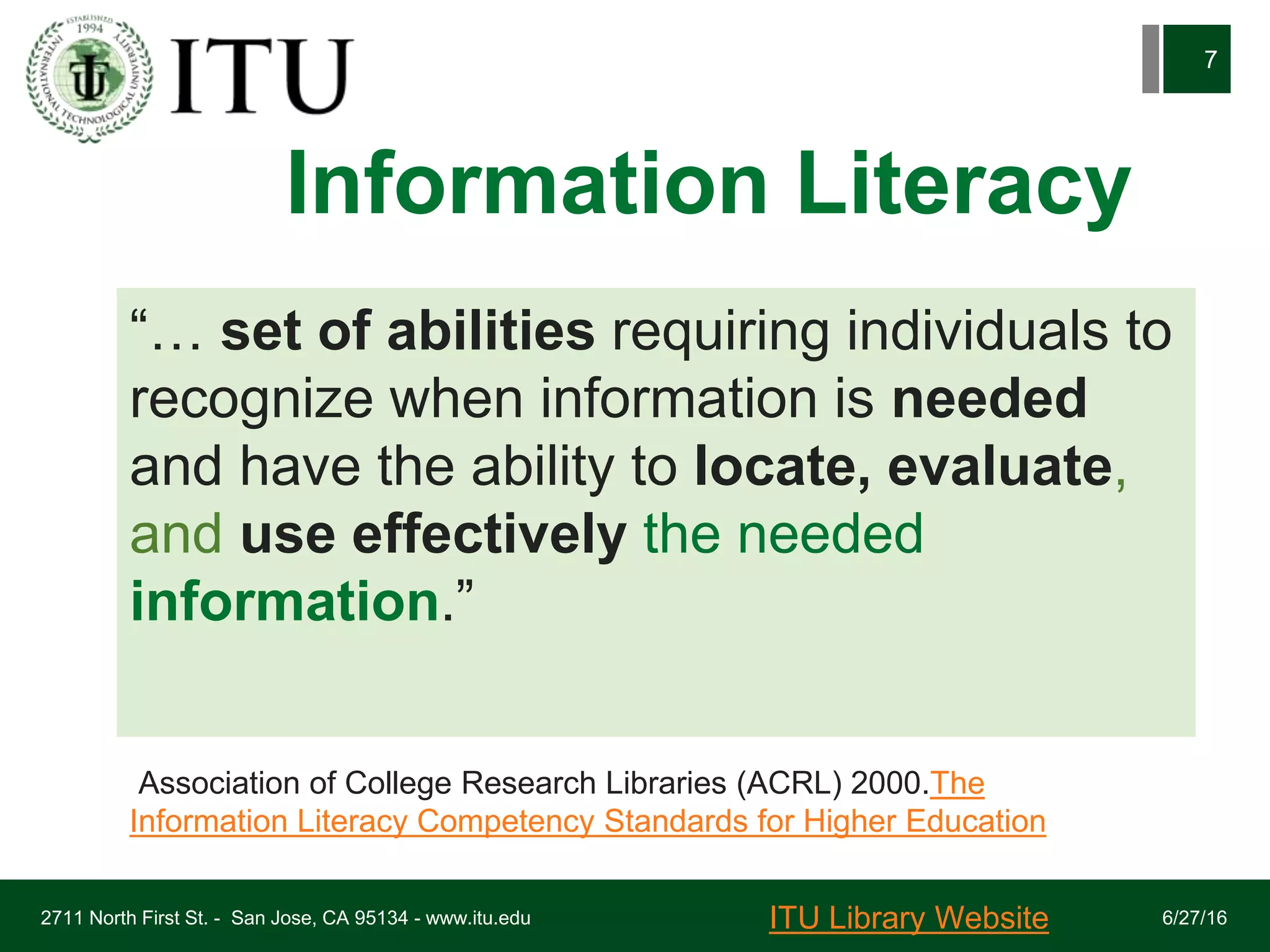 Information Literacy
6/27/162711 North First St. - San Jose, CA 95134 - www.itu.edu
7
“… set of abilities requiring individuals to
recognize when information is needed
and have the ability to locate, evaluate,
and use effectively the needed
information.”
Association of College Research Libraries (ACRL) 2000.The
Information Literacy Competency Standards for Higher Education
ITU Library Website
 