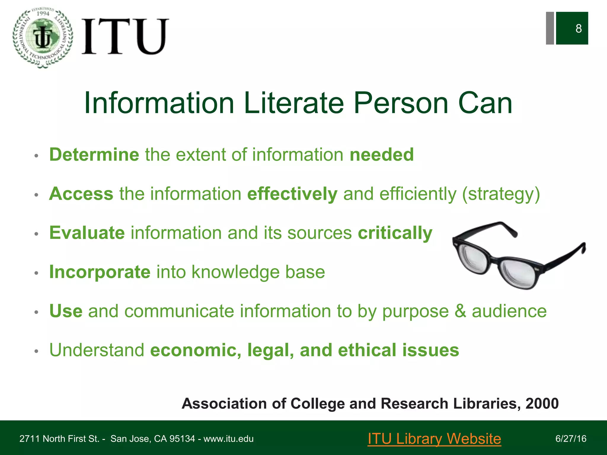 Information Literate Person Can
• Determine the extent of information needed
• Access the information effectively and efficiently (strategy)
• Evaluate information and its sources critically
• Incorporate into knowledge base
• Use and communicate information to by purpose & audience
• Understand economic, legal, and ethical issues
6/27/162711 North First St. - San Jose, CA 95134 - www.itu.edu
8
Association of College and Research Libraries, 2000
ITU Library Website
 