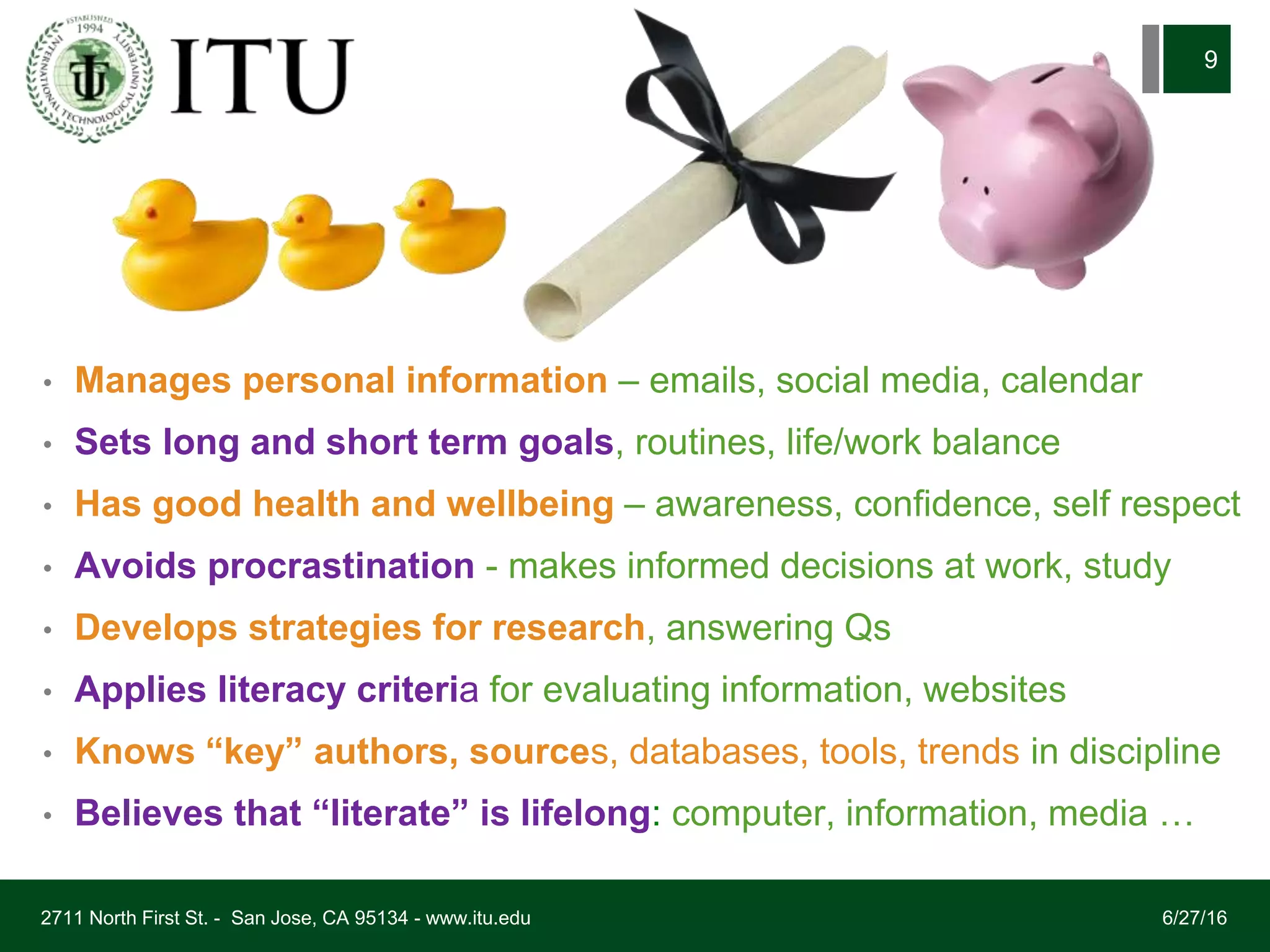 • Manages personal information – emails, social media, calendar
• Sets long and short term goals, routines, life/work balance
• Has good health and wellbeing – awareness, confidence, self respect
• Avoids procrastination - makes informed decisions at work, study
• Develops strategies for research, answering Qs
• Applies literacy criteria for evaluating information, websites
• Knows “key” authors, sources, databases, tools, trends in discipline
• Believes that “literate” is lifelong: computer, information, media …
6/27/162711 North First St. - San Jose, CA 95134 - www.itu.edu
9
 