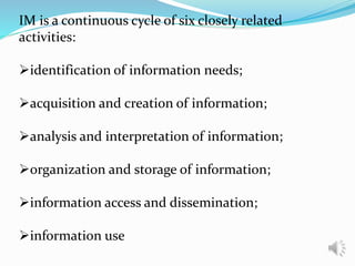 IM is a continuous cycle of six closely related
activities:
identification of information needs;
acquisition and creation of information;
analysis and interpretation of information;
organization and storage of information;
information access and dissemination;
information use
 