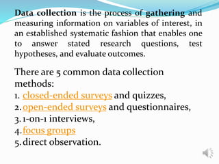 Data collection is the process of gathering and
measuring information on variables of interest, in
an established systematic fashion that enables one
to answer stated research questions, test
hypotheses, and evaluate outcomes.
There are 5 common data collection
methods:
1. closed-ended surveys and quizzes,
2.open-ended surveys and questionnaires,
3.1-on-1 interviews,
4.focus groups
5.direct observation.
 