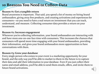 10 Reasons You Need to Collect Data
Reason #1: Get a tangible return
Brand awareness is important. That said, you spend a lot of money on hiring brand
ambassadors, giving away free products, and creating activations and experiences for
consumers—so you need to have a real return on investment that you can track,
understand, and measure. Collecting consumer data provides a return on your
investment.
Reason #2: Increase engagement
Whenever you’re collecting information, your brand ambassadors are interacting with
and have more one-on-one face time with consumers. This increases the chances that
consumers will spend more time engaging with your brand ambassadors, providing
their information, and gives your brand ambassadors more opportunities to have
conversations with them.
Reason #3: Grow your database
Every single person who comes to your event is a marketing opportunity for your
brand, and the only way you’ll be able to market to them in the future is to capture
their data and add their information to your database. Even if you just collect their
name and email address, you’ll be able to send them emails, offers, and invite them to
future brand activations.
 