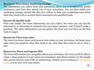 Reason #7: Drive future marketing strategy
The information you collect from your activations allows you to progressively profile
consumers each time they attend one of your activations. You can then build your
marketing strategy around the data you collect to help your marketing team know
what they need to do to convert these consumers into qualified leads.
Reason #8: Qualify leads
Plain and simple, the more information you can collect, the more you can use the
information to determine if someone fits your buyer persona, and if they’ll make a
purchase. The more information you can gather, the more you can focus on the best
leads to target.
Reason #9: Close more sales
The more you know about each person who comes to your activation, the better your
sales team can pinpoint what they need to say, and what they need to do to close a
sale.
Reason #10: Prove and improve ROI
The more information you can gather about your activation, the more you’ll be able to
create a deep analysis of your return on investment and obtain metrics on the people
who attend and how your CSRs are performing, whether you're looking at event versus
event, or your year-over-year results.
 
