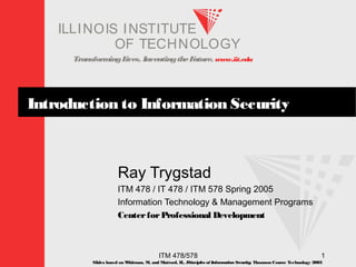 TransformingLives. InventingtheFuture. www.iit.edu
I ELLINOIS T UINS TI T
OF TECHNOLOGY
ITM 478/578 1
Introduction to Information Security
Ray Trygstad
ITM 478 / IT 478 / ITM 578 Spring 2005
Information Technology & Management Programs
CenterforProfessional Development
Slides based on Whitman, M. and Mattord, H., Principles of InformationSecurity; Thomson Course Technology 2003
 