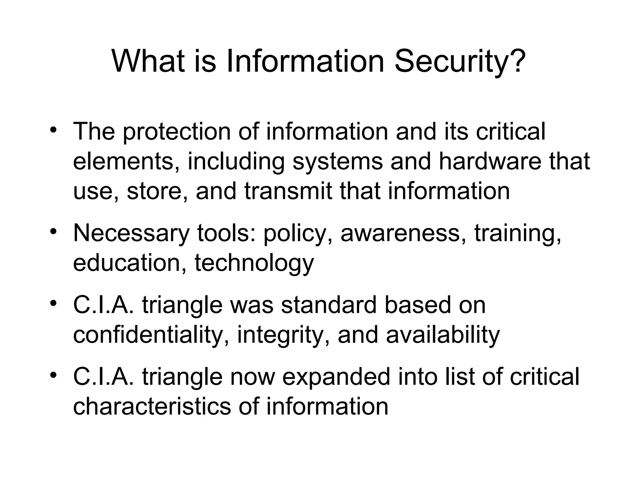 What is Information Security?
• The protection of information and its critical
elements, including systems and hardware that
use, store, and transmit that information
• Necessary tools: policy, awareness, training,
education, technology
• C.I.A. triangle was standard based on
confidentiality, integrity, and availability
• C.I.A. triangle now expanded into list of critical
characteristics of information
 