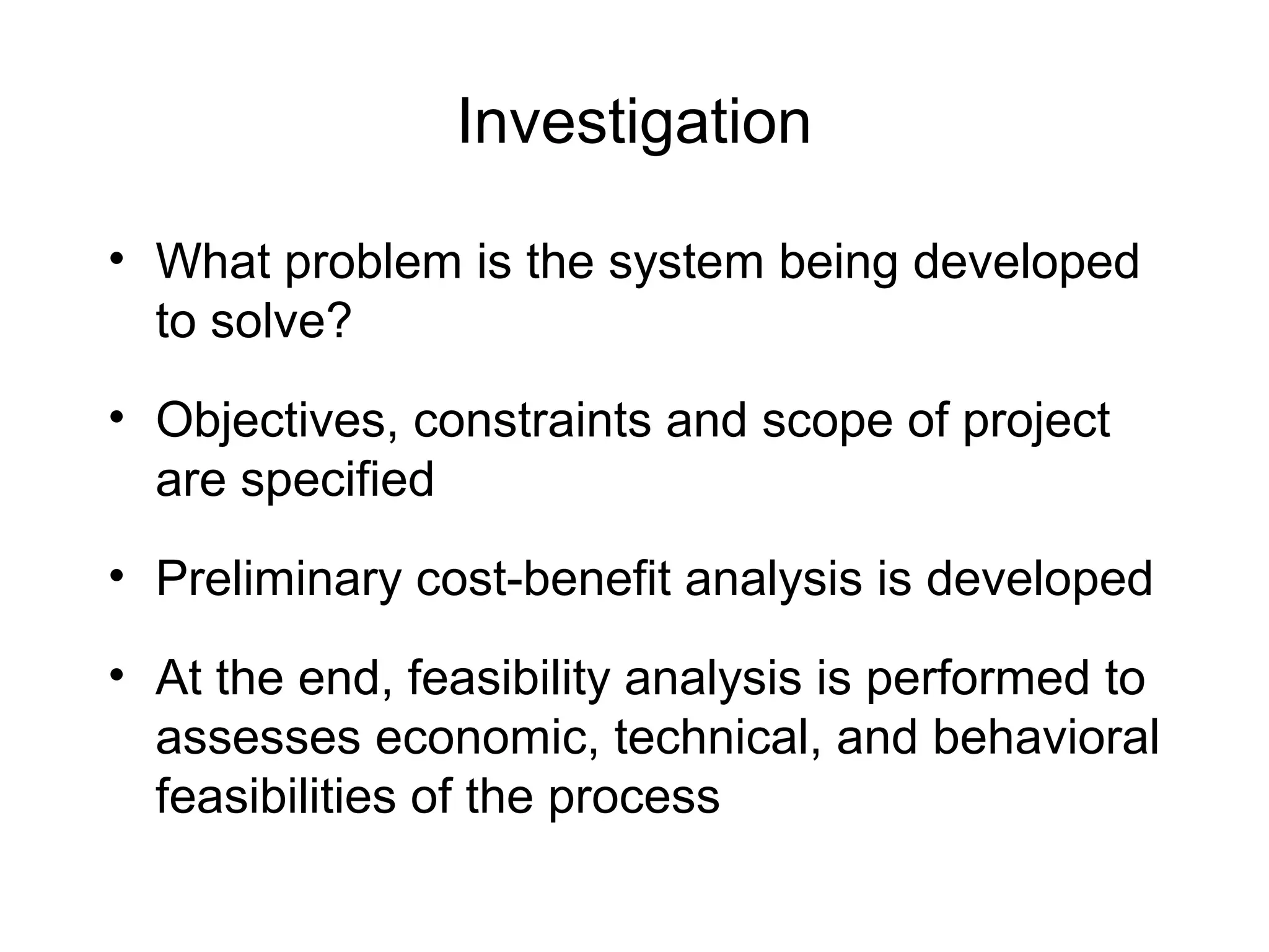 Investigation
• What problem is the system being developed
to solve?
• Objectives, constraints and scope of project
are specified
• Preliminary cost-benefit analysis is developed
• At the end, feasibility analysis is performed to
assesses economic, technical, and behavioral
feasibilities of the process
 
