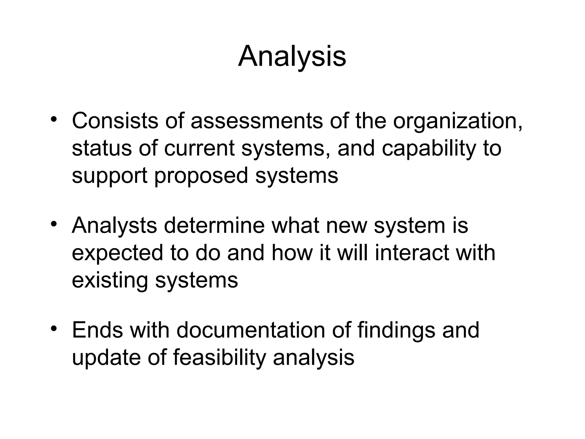 Analysis
• Consists of assessments of the organization,
status of current systems, and capability to
support proposed systems
• Analysts determine what new system is
expected to do and how it will interact with
existing systems
• Ends with documentation of findings and
update of feasibility analysis
 