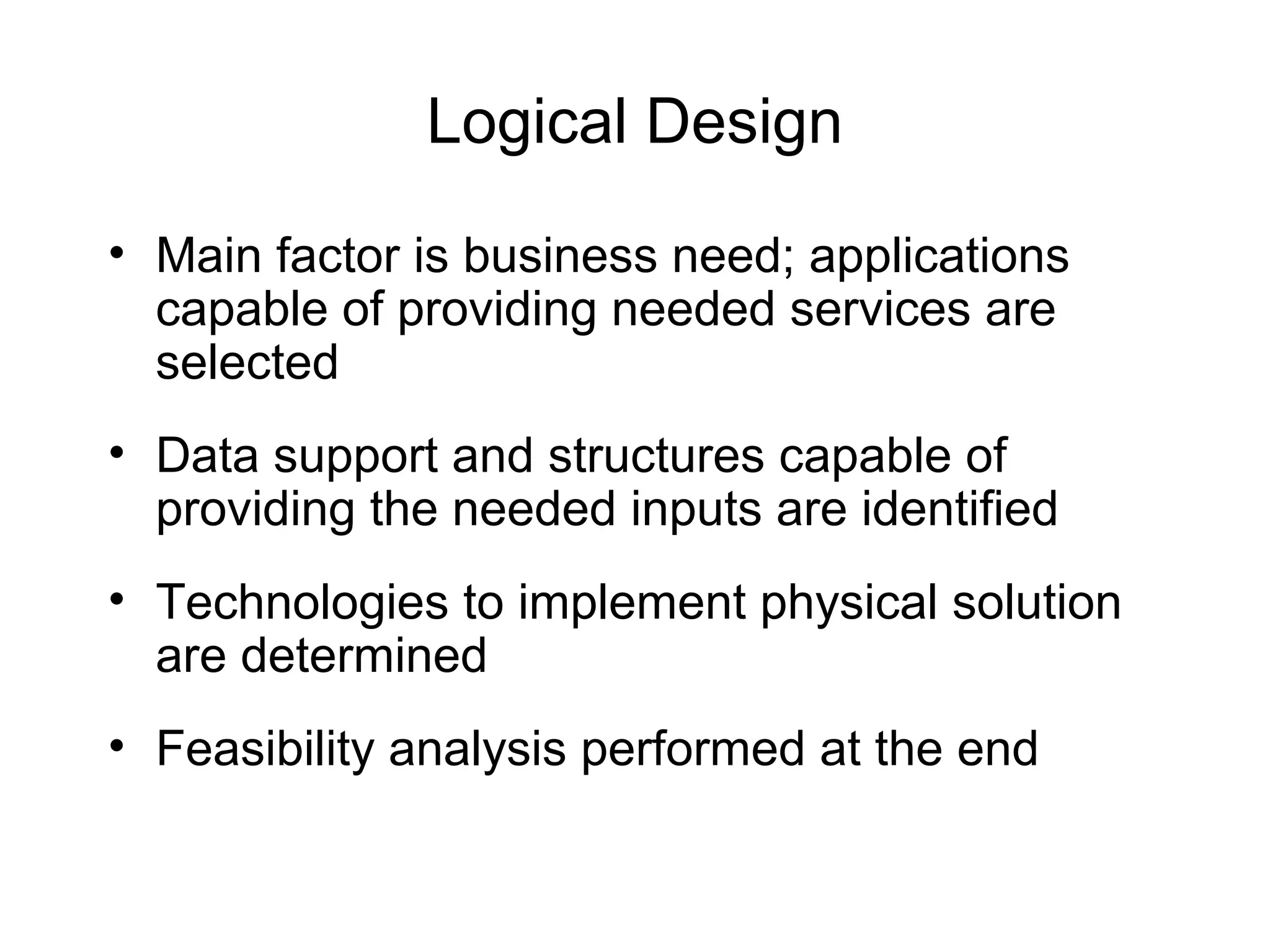 Logical Design
• Main factor is business need; applications
capable of providing needed services are
selected
• Data support and structures capable of
providing the needed inputs are identified
• Technologies to implement physical solution
are determined
• Feasibility analysis performed at the end
 