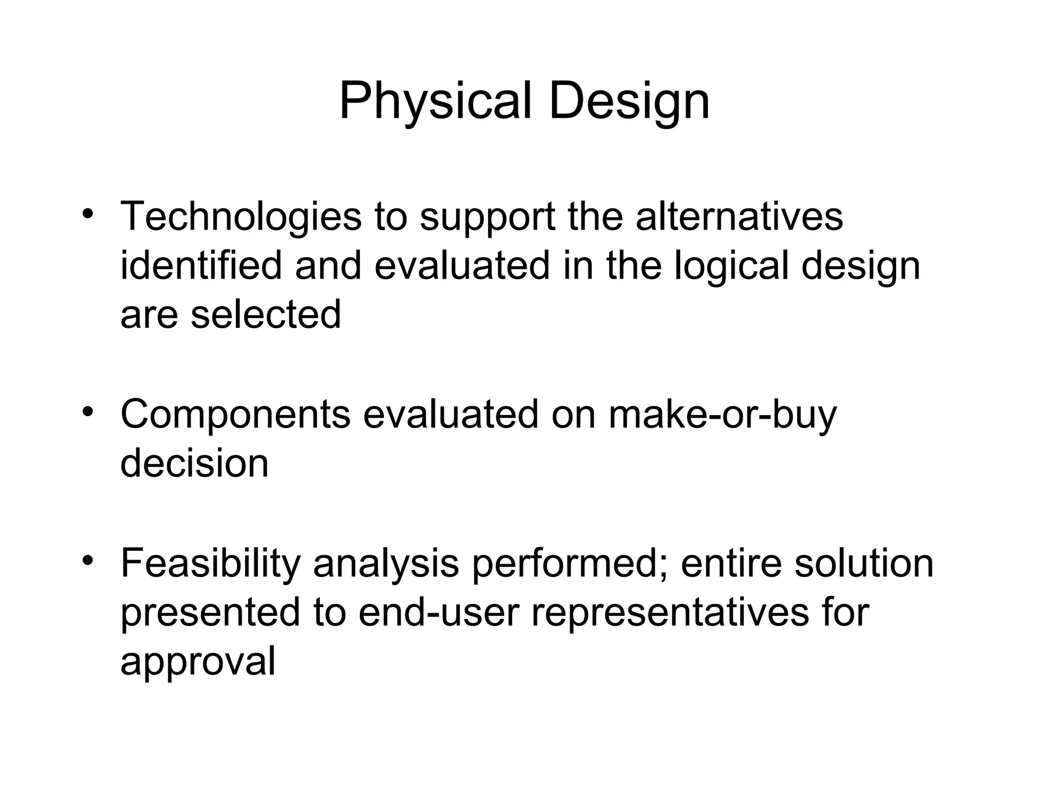 Physical Design
• Technologies to support the alternatives
identified and evaluated in the logical design
are selected
• Components evaluated on make-or-buy
decision
• Feasibility analysis performed; entire solution
presented to end-user representatives for
approval
 