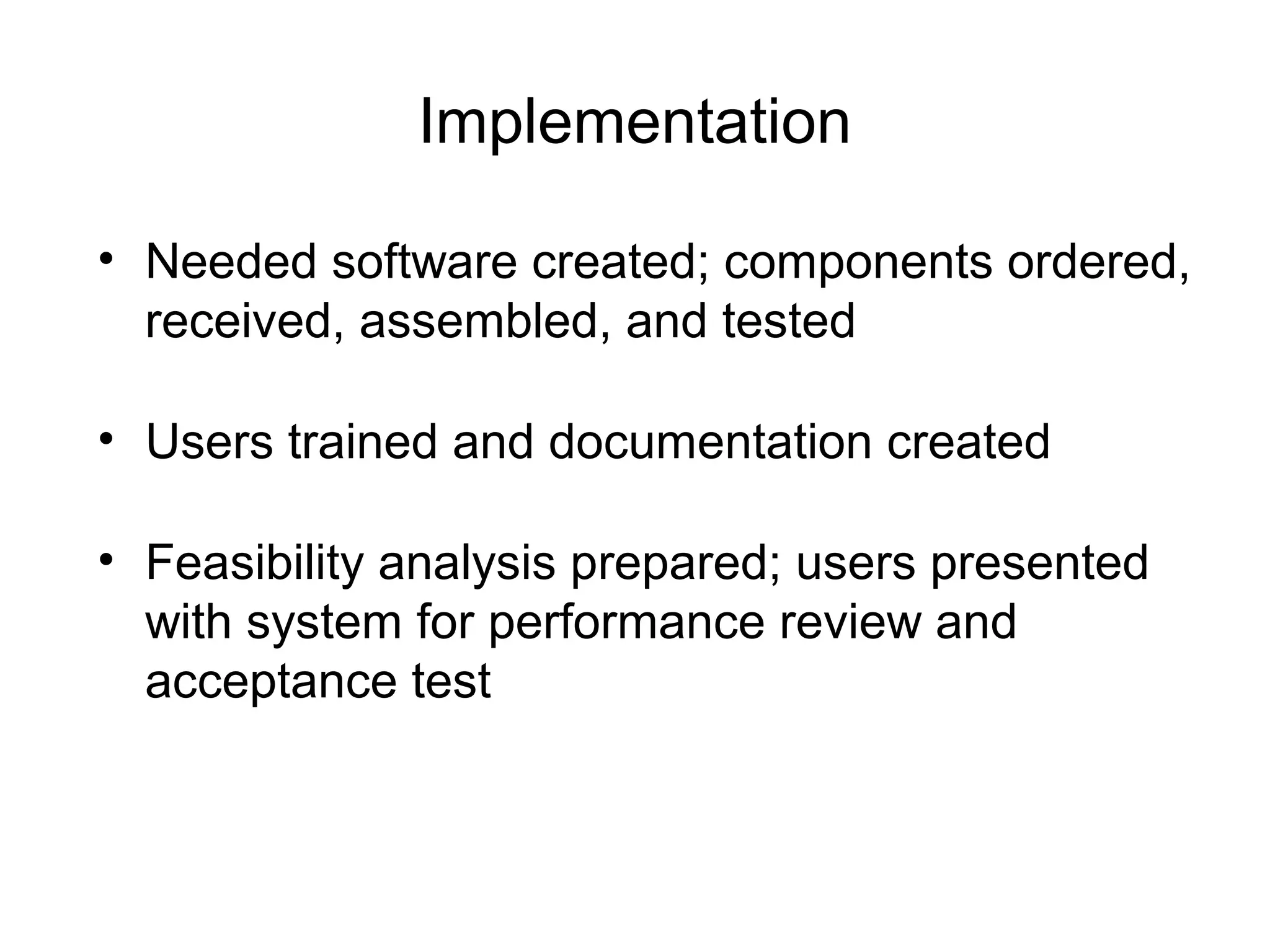 Implementation
• Needed software created; components ordered,
received, assembled, and tested
• Users trained and documentation created
• Feasibility analysis prepared; users presented
with system for performance review and
acceptance test
 