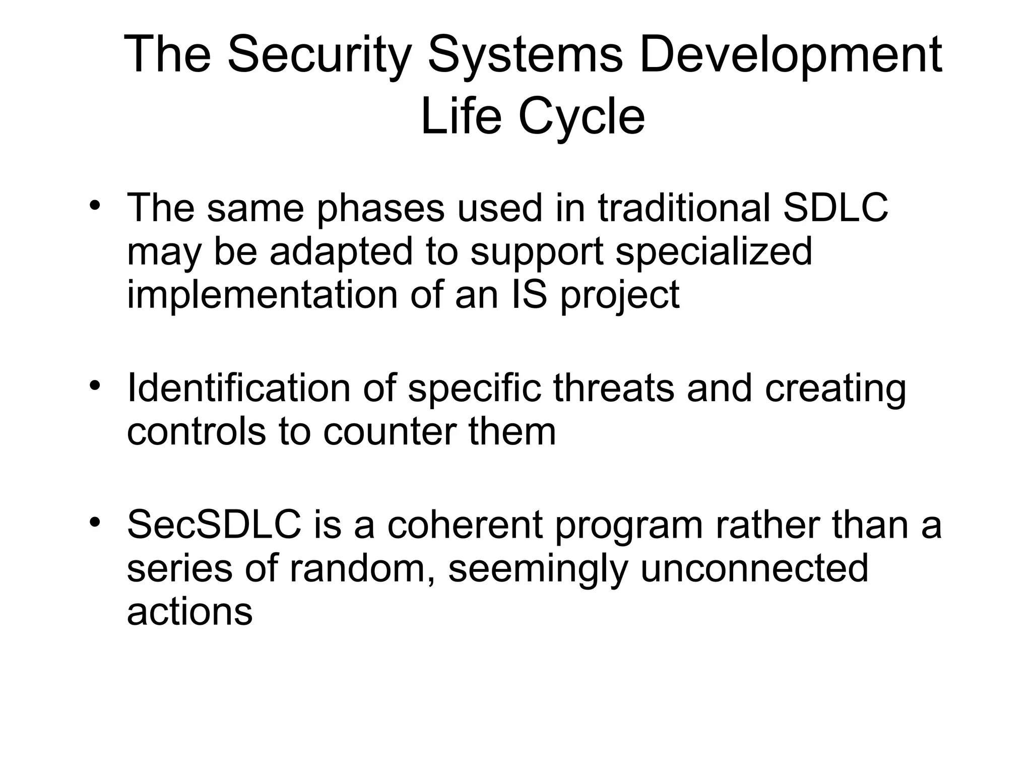 The Security Systems Development
Life Cycle
• The same phases used in traditional SDLC
may be adapted to support specialized
implementation of an IS project
• Identification of specific threats and creating
controls to counter them
• SecSDLC is a coherent program rather than a
series of random, seemingly unconnected
actions
 
