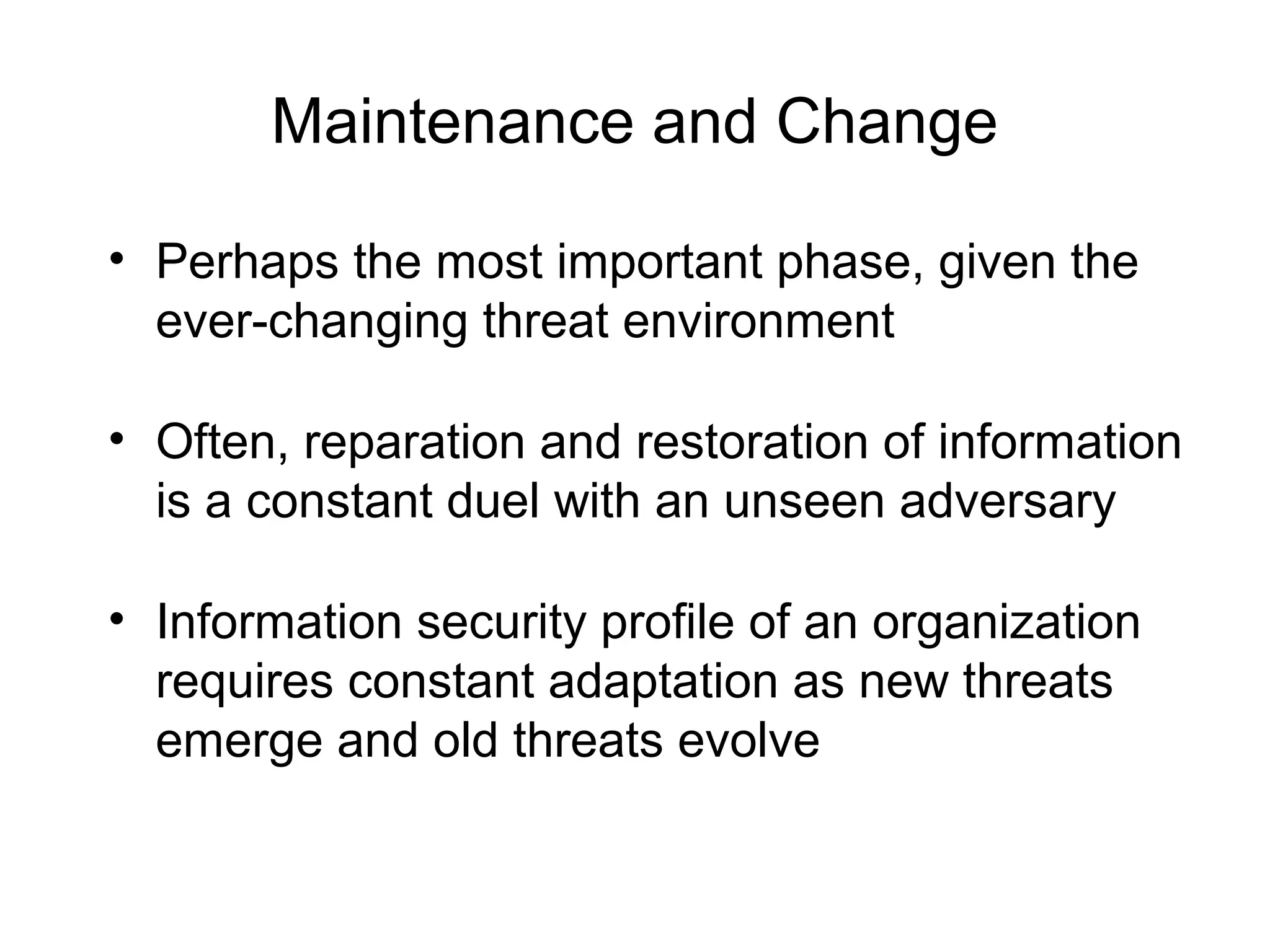 Maintenance and Change
• Perhaps the most important phase, given the
ever-changing threat environment
• Often, reparation and restoration of information
is a constant duel with an unseen adversary
• Information security profile of an organization
requires constant adaptation as new threats
emerge and old threats evolve
 