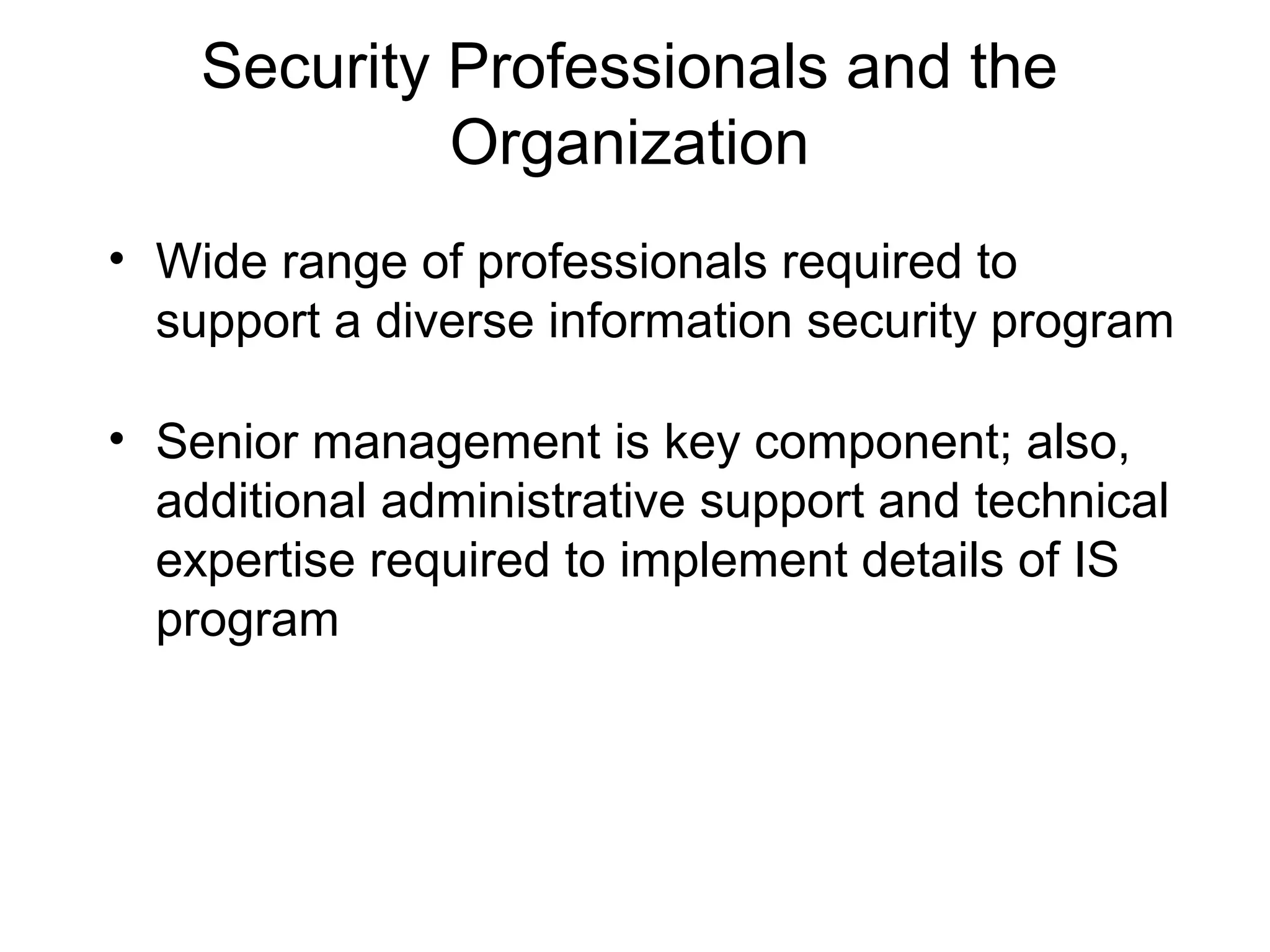 Security Professionals and the
Organization
• Wide range of professionals required to
support a diverse information security program
• Senior management is key component; also,
additional administrative support and technical
expertise required to implement details of IS
program
 