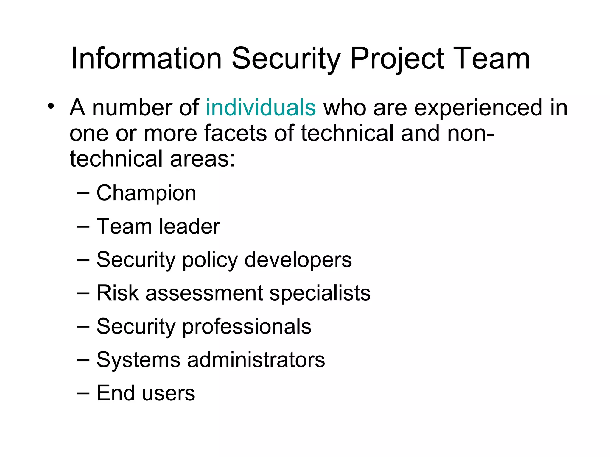 Information Security Project Team
• A number of individuals who are experienced in
one or more facets of technical and non-
technical areas:
– Champion
– Team leader
– Security policy developers
– Risk assessment specialists
– Security professionals
– Systems administrators
– End users
 