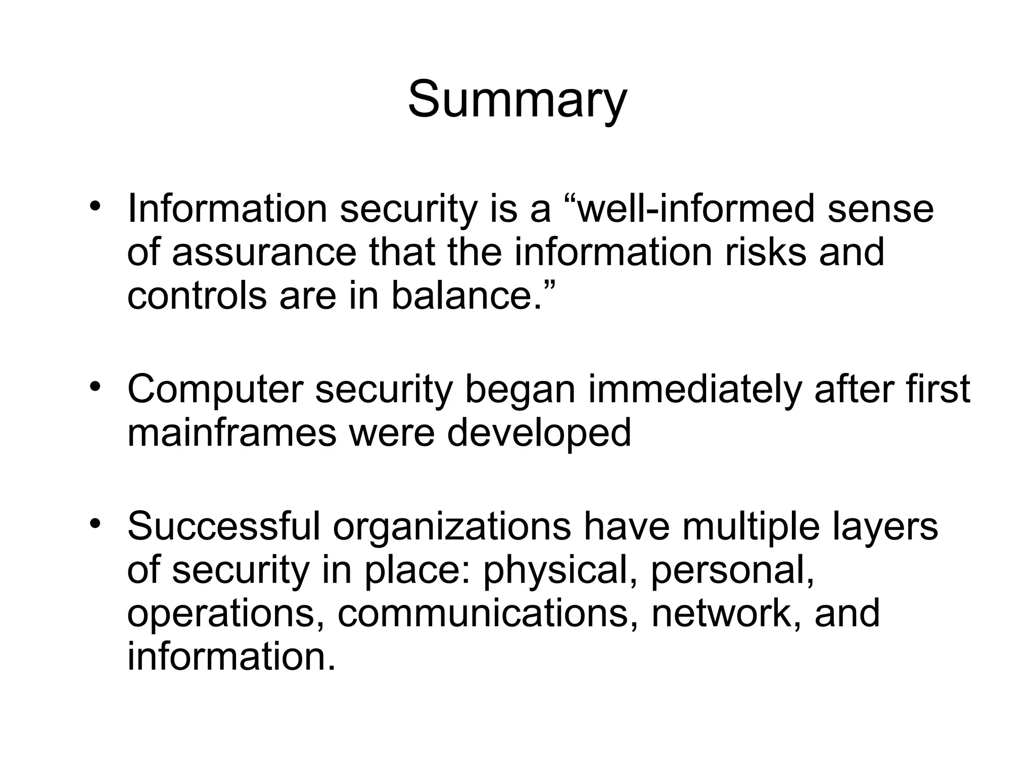 Summary
• Information security is a “well-informed sense
of assurance that the information risks and
controls are in balance.”
• Computer security began immediately after first
mainframes were developed
• Successful organizations have multiple layers
of security in place: physical, personal,
operations, communications, network, and
information.
 