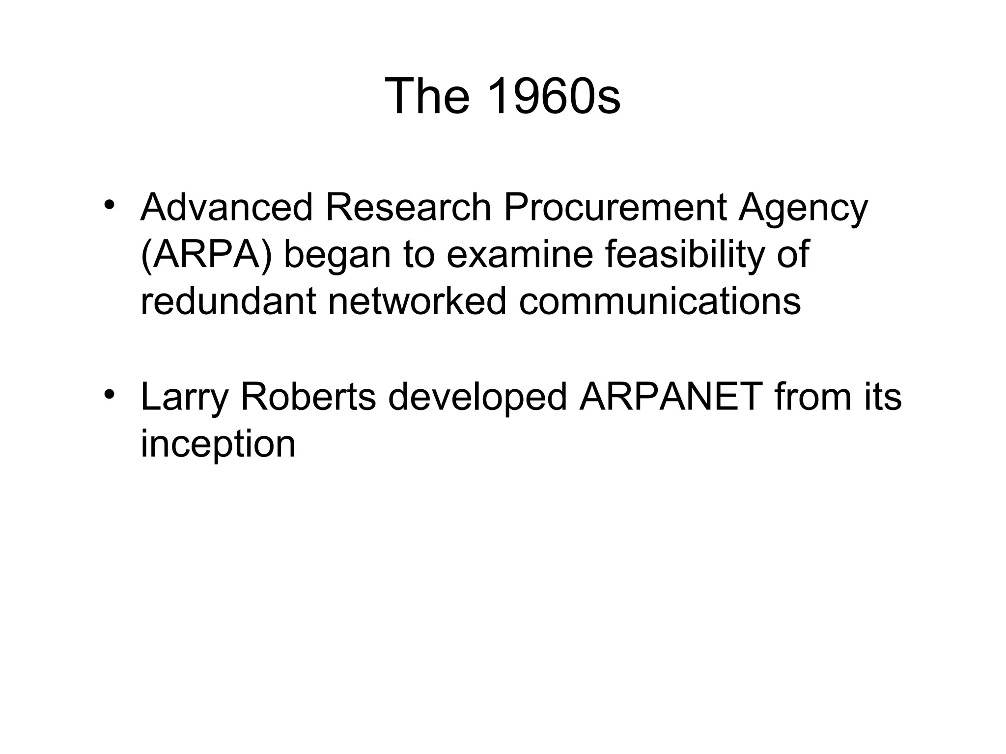 The 1960s
• Advanced Research Procurement Agency
(ARPA) began to examine feasibility of
redundant networked communications
• Larry Roberts developed ARPANET from its
inception
 