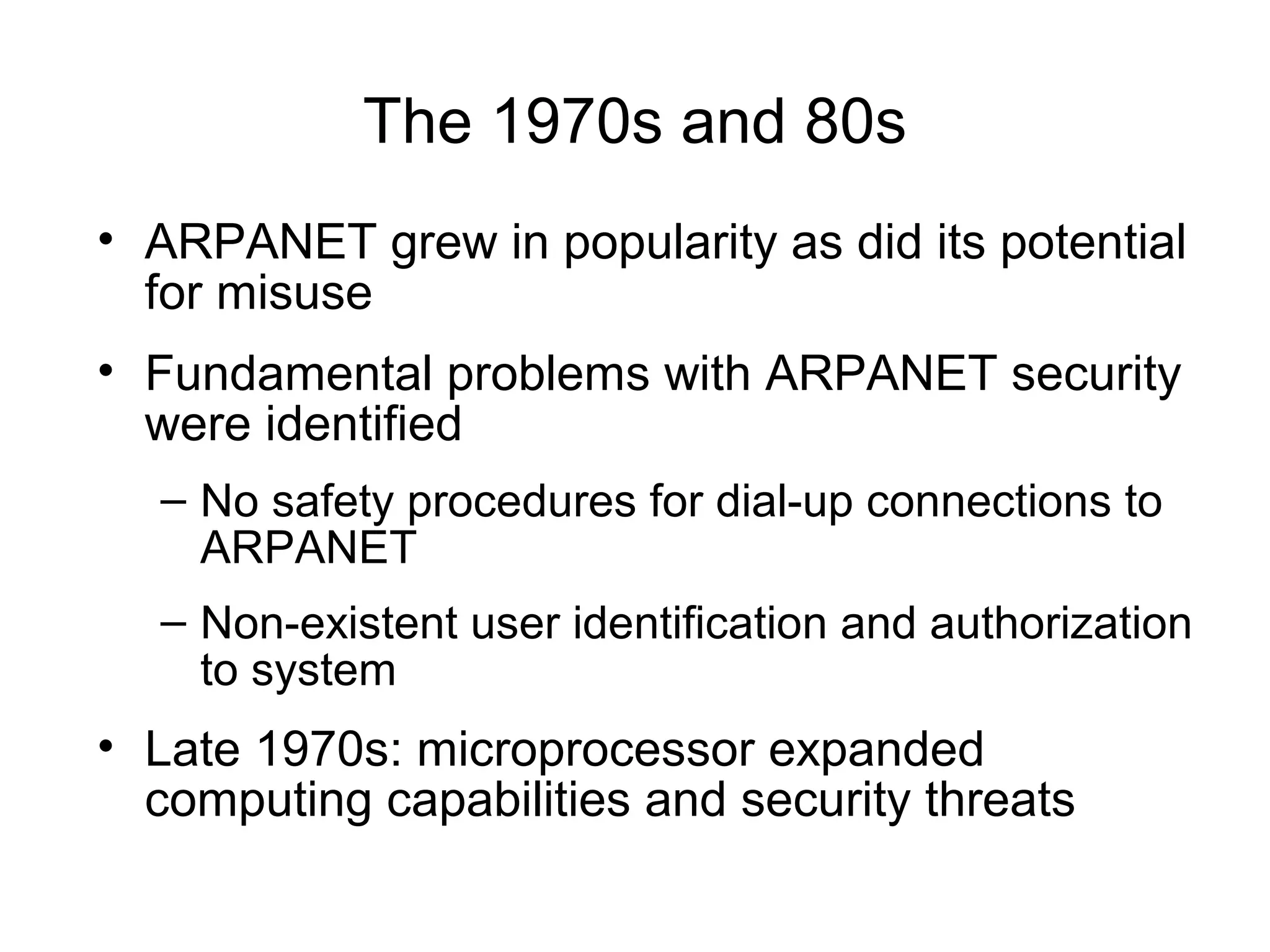 The 1970s and 80s
• ARPANET grew in popularity as did its potential
for misuse
• Fundamental problems with ARPANET security
were identified
– No safety procedures for dial-up connections to
ARPANET
– Non-existent user identification and authorization
to system
• Late 1970s: microprocessor expanded
computing capabilities and security threats
 