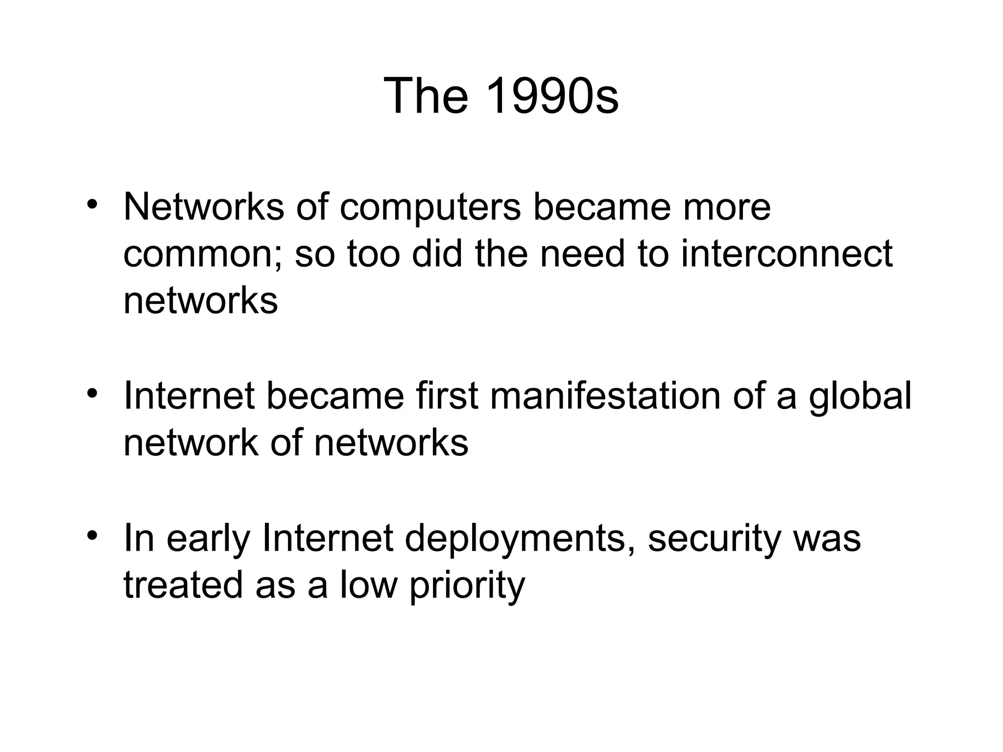 The 1990s
• Networks of computers became more
common; so too did the need to interconnect
networks
• Internet became first manifestation of a global
network of networks
• In early Internet deployments, security was
treated as a low priority
 