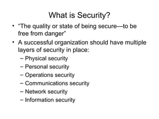 What is Security?
• “The quality or state of being secure—to be
free from danger”
• A successful organization should have multiple
layers of security in place:
– Physical security
– Personal security
– Operations security
– Communications security
– Network security
– Information security
 