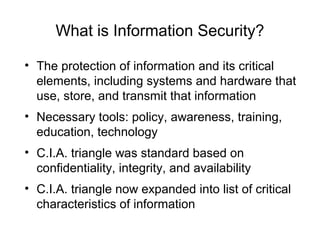 What is Information Security?
• The protection of information and its critical
elements, including systems and hardware that
use, store, and transmit that information
• Necessary tools: policy, awareness, training,
education, technology
• C.I.A. triangle was standard based on
confidentiality, integrity, and availability
• C.I.A. triangle now expanded into list of critical
characteristics of information
 