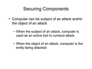 Securing Components
• Computer can be subject of an attack and/or
the object of an attack
– When the subject of an attack, computer is
used as an active tool to conduct attack
– When the object of an attack, computer is the
entity being attacked
 