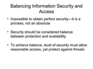 Balancing Information Security and
Access
• Impossible to obtain perfect security—it is a
process, not an absolute
• Security should be considered balance
between protection and availability
• To achieve balance, level of security must allow
reasonable access, yet protect against threats
 