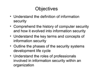 • Understand the definition of information
security
• Comprehend the history of computer security
and how it evolved into information security
• Understand the key terms and concepts of
information security
• Outline the phases of the security systems
development life cycle
• Understand the roles of professionals
involved in information security within an
organization
Objectives
 