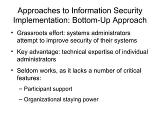 Approaches to Information Security
Implementation: Bottom-Up Approach
• Grassroots effort: systems administrators
attempt to improve security of their systems
• Key advantage: technical expertise of individual
administrators
• Seldom works, as it lacks a number of critical
features:
– Participant support
– Organizational staying power
 
