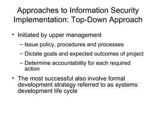 Approaches to Information Security
Implementation: Top-Down Approach
• Initiated by upper management
– Issue policy, procedures and processes
– Dictate goals and expected outcomes of project
– Determine accountability for each required
action
• The most successful also involve formal
development strategy referred to as systems
development life cycle
 