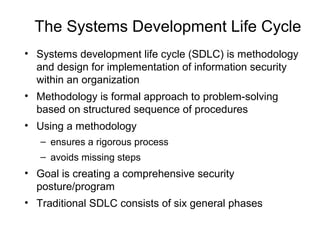 The Systems Development Life Cycle
• Systems development life cycle (SDLC) is methodology
and design for implementation of information security
within an organization
• Methodology is formal approach to problem-solving
based on structured sequence of procedures
• Using a methodology
– ensures a rigorous process
– avoids missing steps
• Goal is creating a comprehensive security
posture/program
• Traditional SDLC consists of six general phases
 