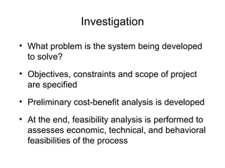 Investigation
• What problem is the system being developed
to solve?
• Objectives, constraints and scope of project
are specified
• Preliminary cost-benefit analysis is developed
• At the end, feasibility analysis is performed to
assesses economic, technical, and behavioral
feasibilities of the process
 