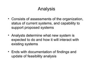 Analysis
• Consists of assessments of the organization,
status of current systems, and capability to
support proposed systems
• Analysts determine what new system is
expected to do and how it will interact with
existing systems
• Ends with documentation of findings and
update of feasibility analysis
 