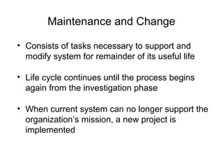 Maintenance and Change
• Consists of tasks necessary to support and
modify system for remainder of its useful life
• Life cycle continues until the process begins
again from the investigation phase
• When current system can no longer support the
organization’s mission, a new project is
implemented
 