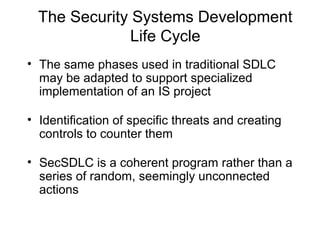 The Security Systems Development
Life Cycle
• The same phases used in traditional SDLC
may be adapted to support specialized
implementation of an IS project
• Identification of specific threats and creating
controls to counter them
• SecSDLC is a coherent program rather than a
series of random, seemingly unconnected
actions
 