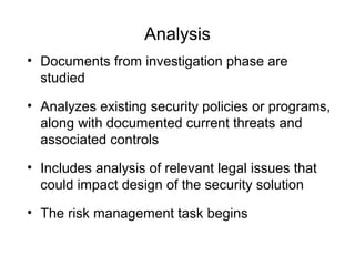 Analysis
• Documents from investigation phase are
studied
• Analyzes existing security policies or programs,
along with documented current threats and
associated controls
• Includes analysis of relevant legal issues that
could impact design of the security solution
• The risk management task begins
 
