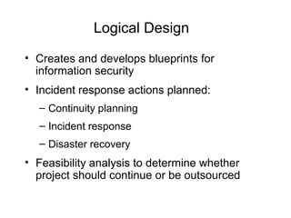 Logical Design
• Creates and develops blueprints for
information security
• Incident response actions planned:
– Continuity planning
– Incident response
– Disaster recovery
• Feasibility analysis to determine whether
project should continue or be outsourced
 