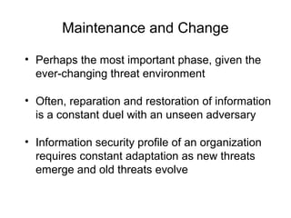 Maintenance and Change
• Perhaps the most important phase, given the
ever-changing threat environment
• Often, reparation and restoration of information
is a constant duel with an unseen adversary
• Information security profile of an organization
requires constant adaptation as new threats
emerge and old threats evolve
 
