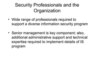 Security Professionals and the
Organization
• Wide range of professionals required to
support a diverse information security program
• Senior management is key component; also,
additional administrative support and technical
expertise required to implement details of IS
program
 