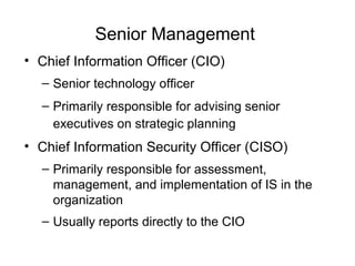Senior Management
• Chief Information Officer (CIO)
– Senior technology officer
– Primarily responsible for advising senior
executives on strategic planning
• Chief Information Security Officer (CISO)
– Primarily responsible for assessment,
management, and implementation of IS in the
organization
– Usually reports directly to the CIO
 