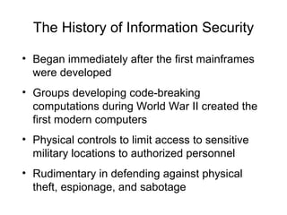 The History of Information Security
• Began immediately after the first mainframes
were developed
• Groups developing code-breaking
computations during World War II created the
first modern computers
• Physical controls to limit access to sensitive
military locations to authorized personnel
• Rudimentary in defending against physical
theft, espionage, and sabotage
 
