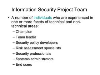 Information Security Project Team
• A number of individuals who are experienced in
one or more facets of technical and non-
technical areas:
– Champion
– Team leader
– Security policy developers
– Risk assessment specialists
– Security professionals
– Systems administrators
– End users
 