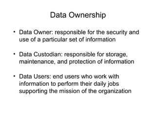 Data Ownership
• Data Owner: responsible for the security and
use of a particular set of information
• Data Custodian: responsible for storage,
maintenance, and protection of information
• Data Users: end users who work with
information to perform their daily jobs
supporting the mission of the organization
 