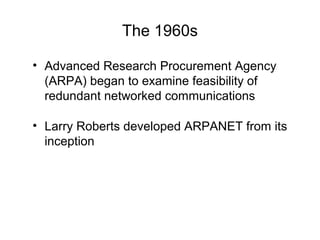 The 1960s
• Advanced Research Procurement Agency
(ARPA) began to examine feasibility of
redundant networked communications
• Larry Roberts developed ARPANET from its
inception
 