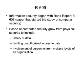 R-609
• Information security began with Rand Report R-
609 (paper that started the study of computer
security)
• Scope of computer security grew from physical
security to include:
– Safety of data
– Limiting unauthorized access to data
– Involvement of personnel from multiple levels of
an organization
 