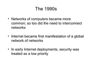 The 1990s
• Networks of computers became more
common; so too did the need to interconnect
networks
• Internet became first manifestation of a global
network of networks
• In early Internet deployments, security was
treated as a low priority
 