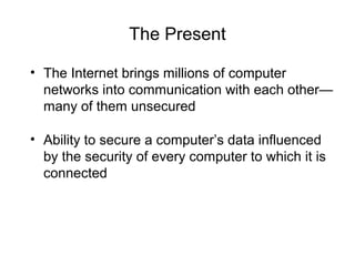 The Present
• The Internet brings millions of computer
networks into communication with each other—
many of them unsecured
• Ability to secure a computer’s data influenced
by the security of every computer to which it is
connected
 